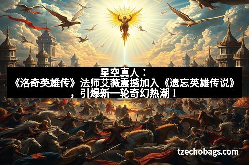 星空真人：《洛奇英雄传》法师艾薇震撼加入《遗忘英雄传说》，引爆新一轮奇幻热潮！